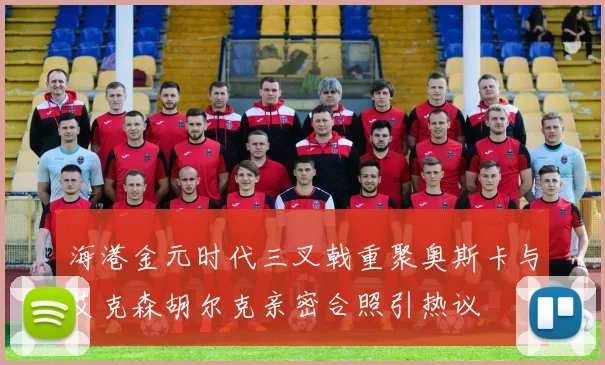海港金元时代三叉戟重聚奥斯卡与艾克森胡尔克亲密合照引热议