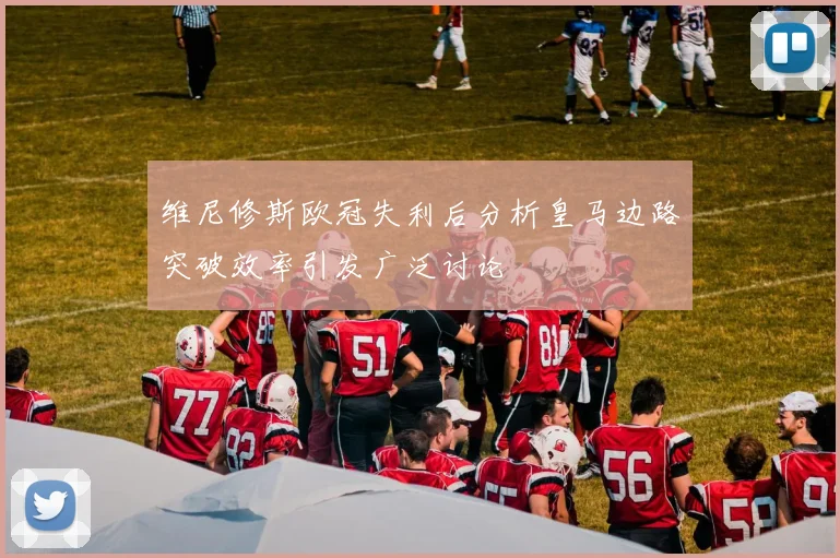 维尼修斯欧冠失利后分析皇马边路突破效率引发广泛讨论