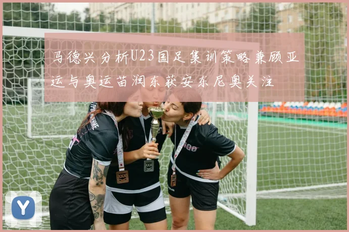 马德兴分析U23国足集训策略兼顾亚运与奥运苗润东获安东尼奥关注