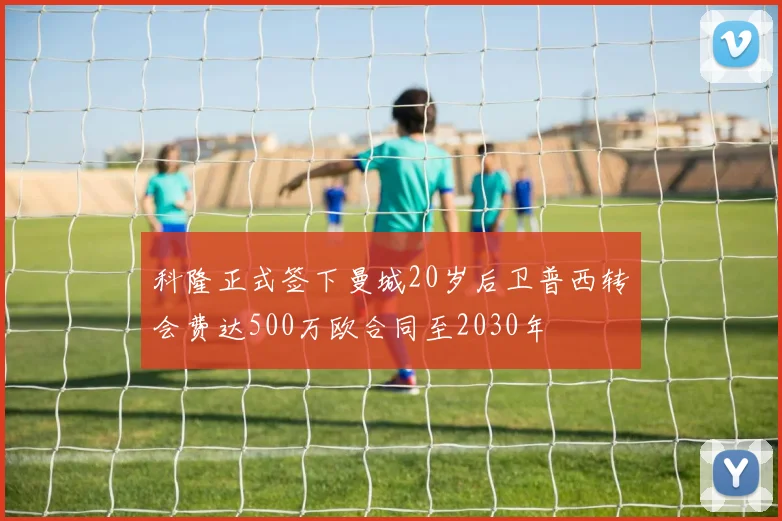科隆正式签下曼城20岁后卫普西转会费达500万欧合同至2030年