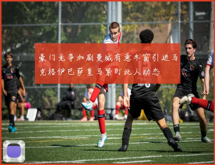 豪门竞争加剧曼城有意冬窗引进马克格伊巴萨皇马紧盯此人动态