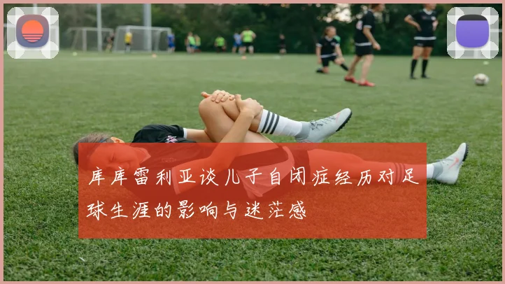库库雷利亚谈儿子自闭症经历对足球生涯的影响与迷茫感