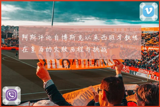 阿斯评论自博斯克以来西班牙教练在皇马的失败历程与挑战