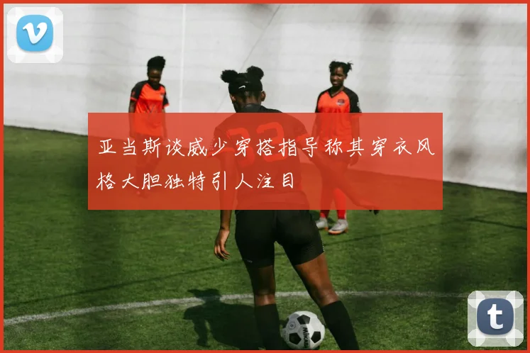 亚当斯谈威少穿搭指导称其穿衣风格大胆独特引人注目
