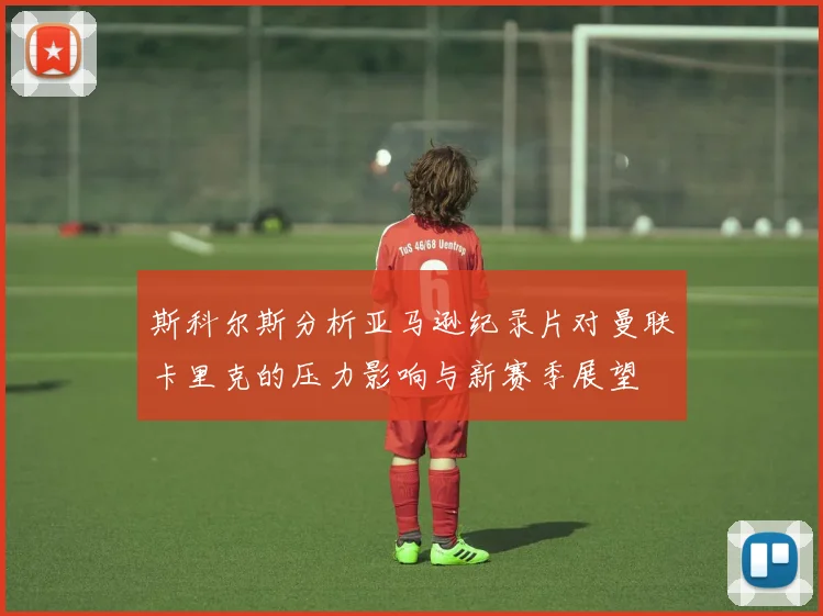 斯科尔斯分析亚马逊纪录片对曼联卡里克的压力影响与新赛季展望